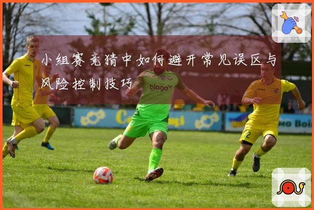 小组赛竞猜中如何避开常见误区与风险控制技巧