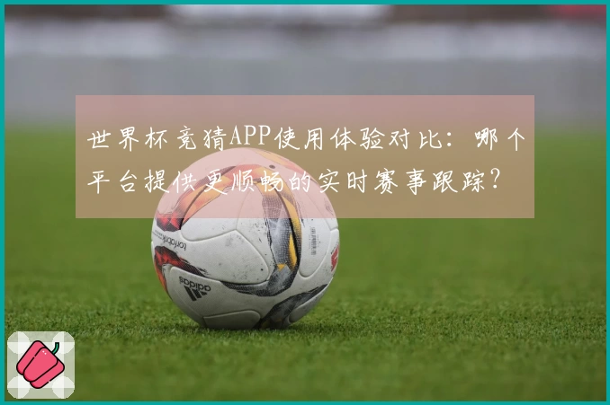 世界杯竞猜APP使用体验对比：哪个平台提供更顺畅的实时赛事跟踪？