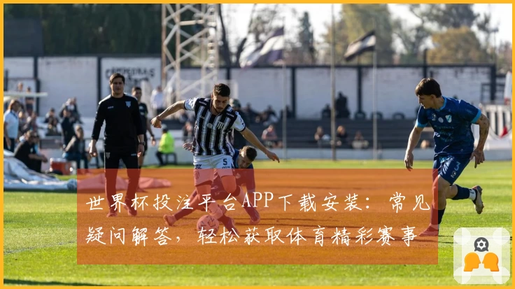 世界杯投注平台APP下载安装：常见疑问解答，轻松获取体育精彩赛事直播入口