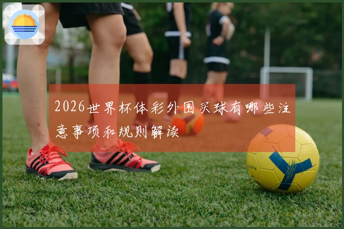 2026世界杯体彩外围买球有哪些注意事项和规则解读