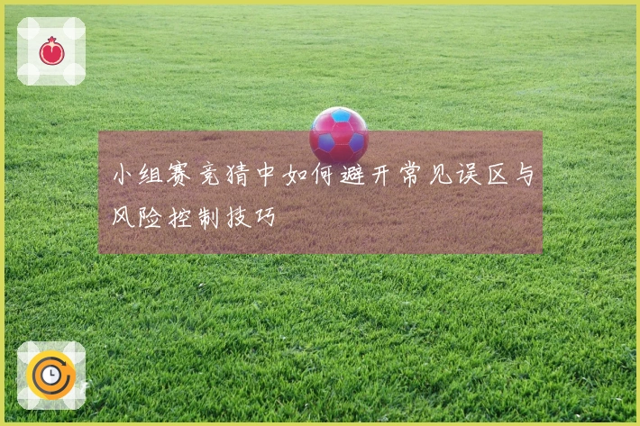 小组赛竞猜中如何避开常见误区与风险控制技巧